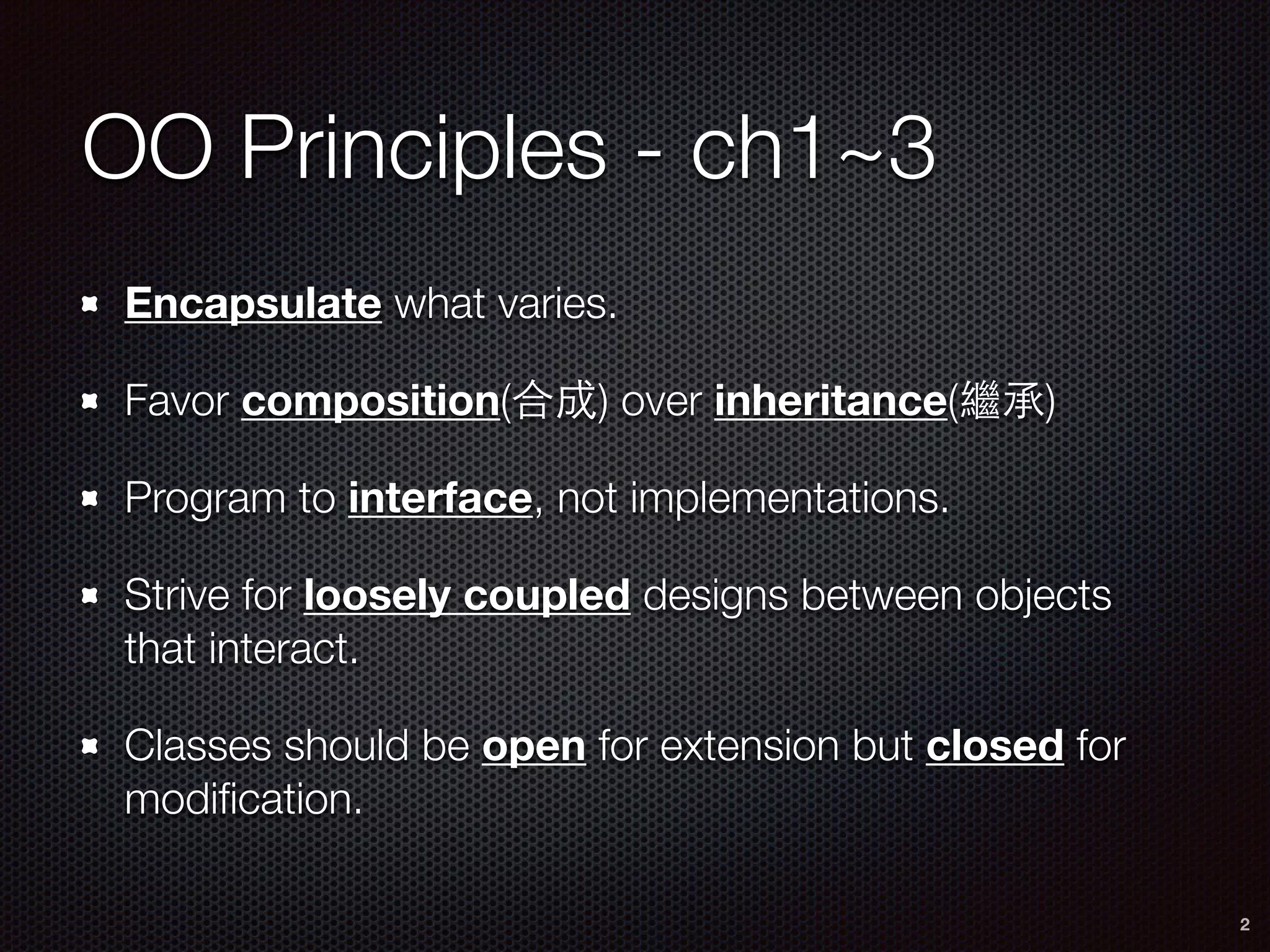 OO Principles - ch1~3
Encapsulate what varies.
Favor composition(合成) over inheritance(繼承)
Program to interface, not implementations.
Strive for loosely coupled designs between objects
that interact.
Classes should be open for extension but closed for
modiﬁcation.
2
 