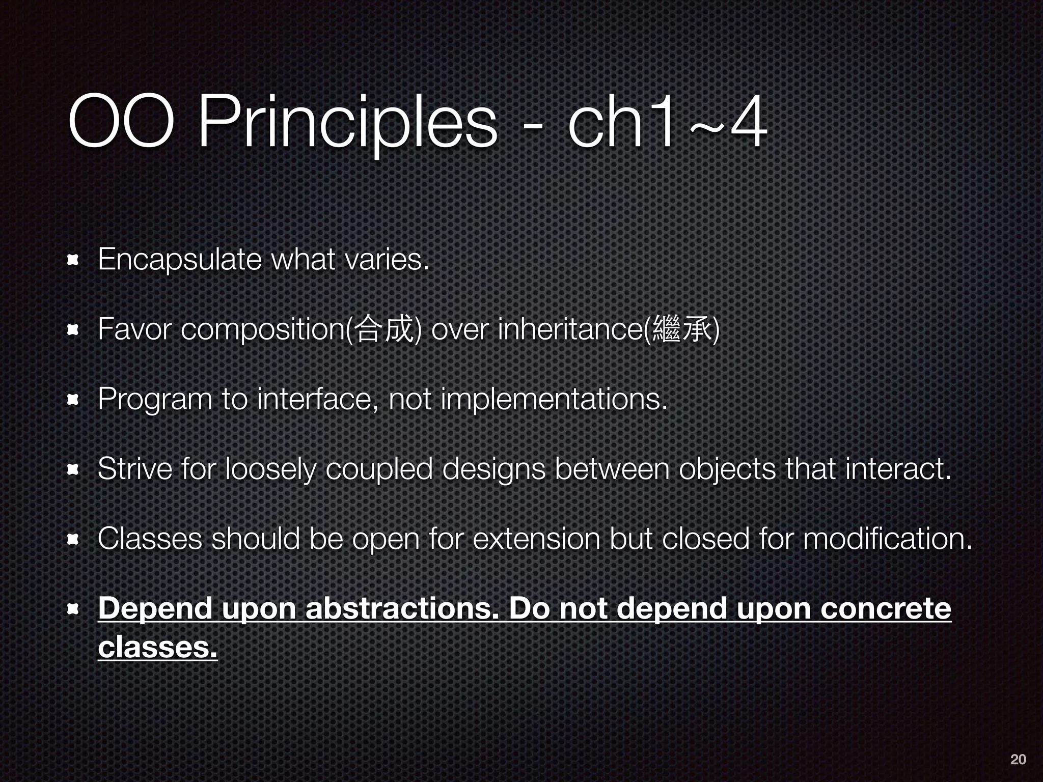 OO Principles - ch1~4
Encapsulate what varies.
Favor composition(合成) over inheritance(繼承)
Program to interface, not implementations.
Strive for loosely coupled designs between objects that interact.
Classes should be open for extension but closed for modiﬁcation.
Depend upon abstractions. Do not depend upon concrete
classes.
20
 