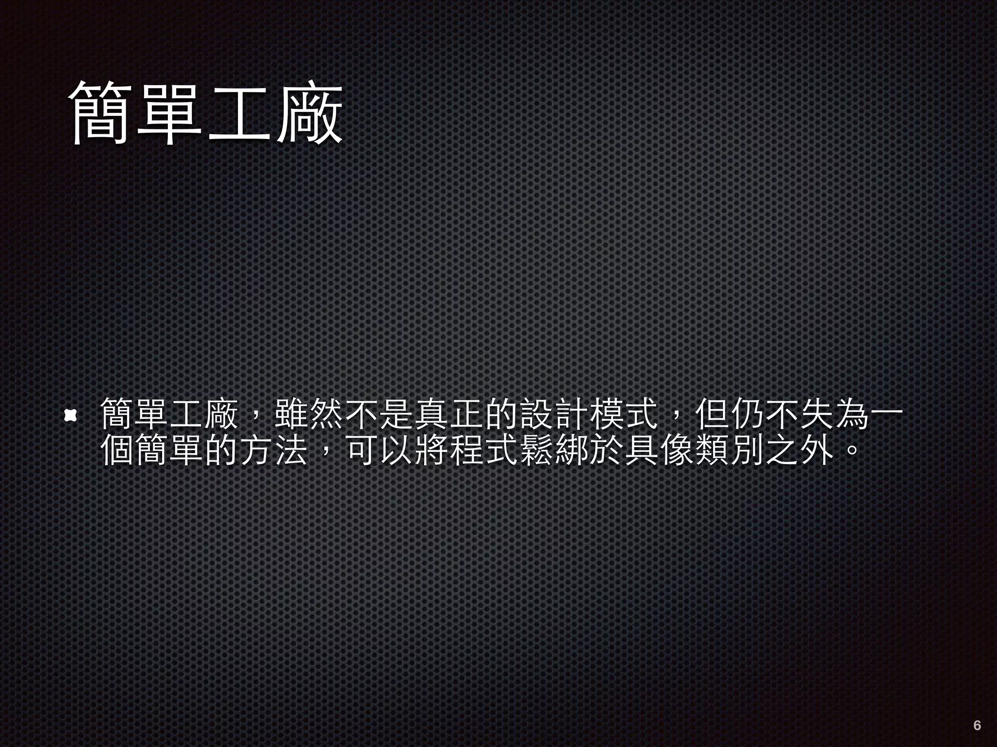 簡單⼯工廠
簡單⼯工廠，雖然不是真正的設計模式，但仍不失為⼀一
個簡單的⽅方法，可以將程式鬆綁於具像類別之外。
6
 