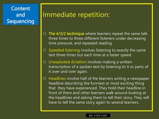 Content
and
Sequencing
Immediate repetition:
 The 4/3/2 technique where learners repeat the same talk
three times to three different listeners under decreasing
time pressure, and repeated reading.
 Speeded listening involves listening to exactly the same
text three times but each time at a faster speed.
 Unexploded dictation involves making a written
transcription of a spoken text by listening to it or parts of
it over and over again.
 Headlines involve half of the learners writing a newspaper
headline describing the funniest or most exciting thing
that they have experienced. They hold their headline in
front of them and other learners walk around looking at
the headlines and asking them to tell their story. They will
have to tell the same story again to several learners.
MR. VATH VARY
 