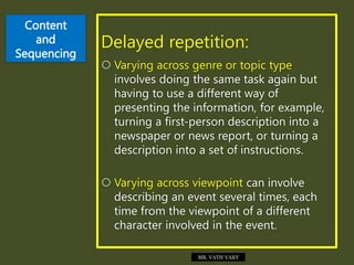 Content
and
Sequencing
Delayed repetition:
 Varying across genre or topic type
involves doing the same task again but
having to use a different way of
presenting the information, for example,
turning a first-person description into a
newspaper or news report, or turning a
description into a set of instructions.
 Varying across viewpoint can involve
describing an event several times, each
time from the viewpoint of a different
character involved in the event.
MR. VATH VARY
 