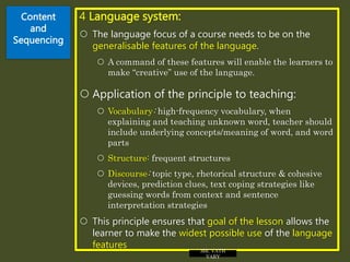 Content
and
Sequencing
4 Language system:
 The language focus of a course needs to be on the
generalisable features of the language.
 A command of these features will enable the learners to
make “creative” use of the language.
 Application of the principle to teaching:
 Vocabulary: high-frequency vocabulary, when
explaining and teaching unknown word, teacher should
include underlying concepts/meaning of word, and word
parts
 Structure: frequent structures
 Discourse: topic type, rhetorical structure & cohesive
devices, prediction clues, text coping strategies like
guessing words from context and sentence
interpretation strategies
 This principle ensures that goal of the lesson allows the
learner to make the widest possible use of the language
features MR. VATH
VARY
 