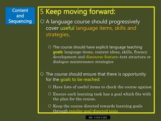 Content
and
Sequencing
5 Keep moving forward:
 A language course should progressively
cover useful language items, skills and
strategies.
 The course should have explicit language teaching
goals: language items, content ideas, skills, fluency
development and discourse feature–text structure or
dialogue maintenance strategies
 The course should ensure that there is opportunity
for the goals to be reached:
 Have lists of useful items to check the course against.
 Ensure each learning task has a goal which fits with
the plan for the course.
 Keep the course directed towards learning goals
through regular goal-directed tests
MR. VATH VARY
 