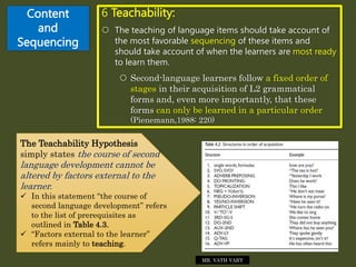 Content
and
Sequencing
6 Teachability:
 The teaching of language items should take account of
the most favorable sequencing of these items and
should take account of when the learners are most ready
to learn them.
 Second-language learners follow a fixed order of
stages in their acquisition of L2 grammatical
forms and, even more importantly, that these
forms can only be learned in a particular order
(Pienemann,1988: 220)
The Teachability Hypothesis
simply states the course of second
language development cannot be
altered by factors external to the
learner.
 In this statement “the course of
second language development” refers
to the list of prerequisites as
outlined in Table 4.3.
 “Factors external to the learner”
refers mainly to teaching.
MR. VATH VARY
 