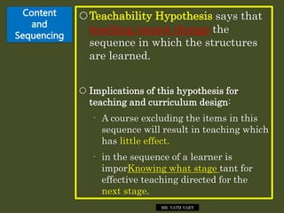 Content
and
Sequencing
Teachability Hypothesis says that
teaching cannot change the
sequence in which the structures
are learned.
 Implications of this hypothesis for
teaching and curriculum design:
- A course excluding the items in this
sequence will result in teaching which
has little effect.
- in the sequence of a learner is
imporKnowing what stage tant for
effective teaching directed for the
next stage.
MR. VATH VARY
 