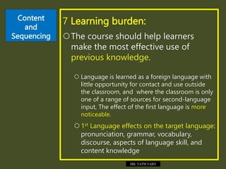 Content
and
Sequencing
7 Learning burden:
The course should help learners
make the most effective use of
previous knowledge.
 Language is learned as a foreign language with
little opportunity for contact and use outside
the classroom, and where the classroom is only
one of a range of sources for second-language
input, The effect of the first language is more
noticeable.
1st Language effects on the target language:
pronunciation, grammar, vocabulary,
discourse, aspects of language skill, and
content knowledge
MR. VATH VARY
 