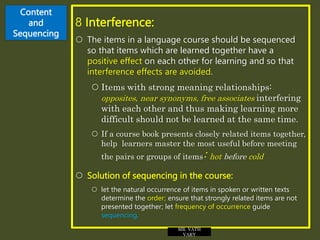 Content
and
Sequencing
8 Interference:
 The items in a language course should be sequenced
so that items which are learned together have a
positive effect on each other for learning and so that
interference effects are avoided.
 Items with strong meaning relationships:
opposites, near synonyms, free associates interfering
with each other and thus making learning more
difficult should not be learned at the same time.
 If a course book presents closely related items together,
help learners master the most useful before meeting
the pairs or groups of items: hot before cold
 Solution of sequencing in the course:
 let the natural occurrence of items in spoken or written texts
determine the order; ensure that strongly related items are not
presented together; let frequency of occurrence guide
sequencing.
MR. VATH
VARY
 