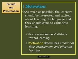 1 Motivation:
As much as possible, the learners
should be interested and excited
about learning the language and
they should come to value this
learning.
Focuses on learners’ attitude
toward learning
Motivation determines amount of
time, involvement, and effect on
learning
Format
and
Presentation
MR. VATH VARY
 
