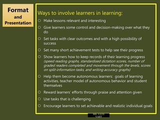 Ways to involve learners in learning:
 Make lessons relevant and interesting
 Give learners some control and decision-making over what they
do
 Set tasks with clear outcomes and with a high possibility of
success
 Set many short achievement tests to help see their progress
 Show learners how to keep records of their learning progress
(speed reading graphs, standardised dictation scores, number of
graded readers completed and movement through the levels, scores
on split-information tasks, and writing accuracy graphs)
 Help them become autonomous learners: goals of learning
activities, teacher model of autonomous behavior and student
themselves
 Reward learners’ efforts through praise and attention given
 Use tasks that is challenging
 Encourage learners to set achievable and realistic individual goals
Format
and
Presentation
MR. VATH
VARY
 