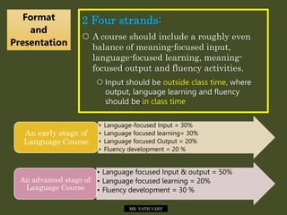 2 Four strands:
 A course should include a roughly even
balance of meaning-focused input,
language-focused learning, meaning-
focused output and fluency activities.
 Input should be outside class time, where
output, language learning and fluency
should be in class time
Format
and
Presentation
MR. VATH VARY
• Language-focused Input = 30%
• Language focused learning= 30%
• Language focused Output = 20%
• Fluency development = 20 %
An early stage of
Language Course
• Language focused Input & output = 50%
• Language focused learning = 20%
• Fluency development = 30 %
An advanced stage of
Language Course
 