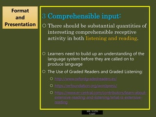 3 Comprehensible input:
 There should be substantial quantities of
interesting comprehensible receptive
activity in both listening and reading.
 Learners need to build up an understanding of the
language system before they are called on to
produce language
 The Use of Graded Readers and Graded Listening:
 http://www.oxfordgradedreaders.es/
 https://erfoundation.org/wordpress/
 https://www.er-central.com/contributors/learn-about-
extensive-reading-and-listening/what-is-extensive-
reading
Format
and
Presentation
MR. VATH
VARY
 