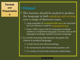 5 Output:
 The learners should be pushed to produce
the language in both speaking and writing
over a range of discourse types.
 Large quantities of comprehensible input are important,
but not sufficient in itself for language learning.
 Swain (1985) argues that the language knowledge
needed to comprehend language is not the same as the
language knowledge needed to produce language.
 It is worth ensuring that learners are given the
chance to produce language:
 in both formal and informal settings,
 for transactional and interactional purposes, and
 in a variety of social roles and power relationships.
Format
and
Presentatio
n
MR. VATH VARY
 