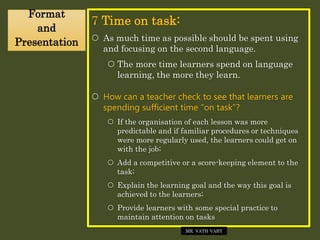 7 Time on task:
 As much time as possible should be spent using
and focusing on the second language.
 The more time learners spend on language
learning, the more they learn.
 How can a teacher check to see that learners are
spending sufficient time “on task”?
 If the organisation of each lesson was more
predictable and if familiar procedures or techniques
were more regularly used, the learners could get on
with the job;
 Add a competitive or a score-keeping element to the
task;
 Explain the learning goal and the way this goal is
achieved to the learners;
 Provide learners with some special practice to
maintain attention on tasks
Format
and
Presentation
MR. VATH VARY
 