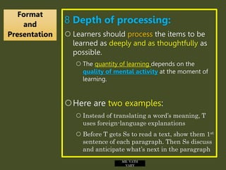 8 Depth of processing:
 Learners should process the items to be
learned as deeply and as thoughtfully as
possible.
 The quantity of learning depends on the
quality of mental activity at the moment of
learning.
Here are two examples:
 Instead of translating a word’s meaning, T
uses foreign-language explanations
 Before T gets Ss to read a text, show them 1st
sentence of each paragraph. Then Ss discuss
and anticipate what’s next in the paragraph
Format
and
Presentation
MR. VATH
VARY
 