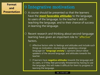 9 Integrative motivation
 A course should be presented so that the learners
have the most favorable attitudes to the language,
to users of the language, to the teacher’s skill in
teaching the language, and to their chance of success
in learning the language.
 Recent research and thinking about second-language
learning have given an important role to “affective”
factors.
 Affective factors refer to feelings and attitudes and include such
things as motivation, shyness about speaking a strange
language (or “language anxiety”), opinions about native
speakers of the second language, and attitudes towards the
teacher.
 If learners have negative attitudes towards the language and
its users, or if they feel personally threatened by having to use
the language, this will make it difficult for them to progress in
learning the language.
Format
and
Presentation
MR. VATH VARY
 