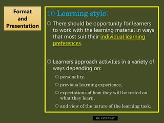 10 Learning style:
 There should be opportunity for learners
to work with the learning material in ways
that most suit their individual learning
preferences.
 Learners approach activities in a variety of
ways depending on:
 personality,
 previous learning experience,
 expectations of how they will be tested on
what they learn,
 and view of the nature of the learning task.
Format
and
Presentation
MR. VATH VARY
 