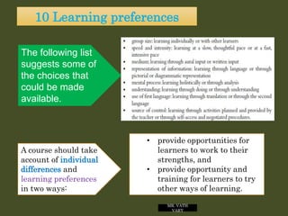 10 Learning preferences
MR. VATH
VARY
• provide opportunities for
learners to work to their
strengths, and
• provide opportunity and
training for learners to try
other ways of learning.
A course should take
account of individual
differences and
learning preferences
in two ways:
The following list
suggests some of
the choices that
could be made
available.
 