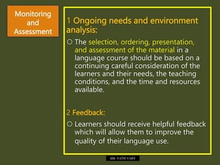 Monitoring
and
Assessment
1 Ongoing needs and environment
analysis:
 The selection, ordering, presentation,
and assessment of the material in a
language course should be based on a
continuing careful consideration of the
learners and their needs, the teaching
conditions, and the time and resources
available.
2 Feedback:
 Learners should receive helpful feedback
which will allow them to improve the
quality of their language use.
MR. VATH VARY
 