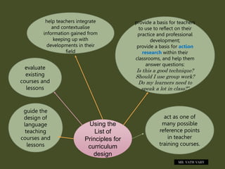 Using the
List of
Principles for
curriculum
design
guide the
design of
language
teaching
courses and
lessons
evaluate
existing
courses and
lessons
help teachers integrate
and contextualise
information gained from
keeping up with
developments in their
field
provide a basis for teachers
to use to reflect on their
practice and professional
development;
provide a basis for action
research within their
classrooms, and help them
answer questions:
Is this a good technique?
Should I use group work?
Do my learners need to
speak a lot in class?”
act as one of
many possible
reference points
in teacher
training courses.
MR. VATH VARY
 