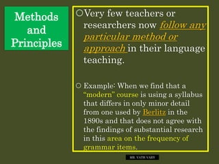 Methods
and
Principles
Very few teachers or
researchers now follow any
particular method or
approach in their language
teaching.
 Example: When we find that a
“modern” course is using a syllabus
that differs in only minor detail
from one used by Berlitz in the
1890s and that does not agree with
the findings of substantial research
in this area on the frequency of
grammar items.
MR. VATH VARY
 