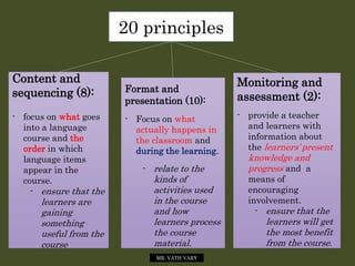 20 principles
Content and
sequencing (8):
- focus on what goes
into a language
course and the
order in which
language items
appear in the
course.
- ensure that the
learners are
gaining
something
useful from the
course
Format and
presentation (10):
- Focus on what
actually happens in
the classroom and
during the learning.
- relate to the
kinds of
activities used
in the course
and how
learners process
the course
material.
Monitoring and
assessment (2):
- provide a teacher
and learners with
information about
the learners’ present
knowledge and
progress and a
means of
encouraging
involvement.
- ensure that the
learners will get
the most benefit
from the course.
MR. VATH VARY
 