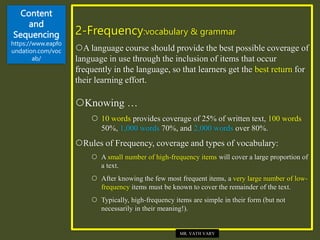 Content
and
Sequencing
https://www.eapfo
undation.com/voc
ab/
2-Frequency:vocabulary & grammar
A language course should provide the best possible coverage of
language in use through the inclusion of items that occur
frequently in the language, so that learners get the best return for
their learning effort.
Knowing …
 10 words provides coverage of 25% of written text, 100 words
50%, 1,000 words 70%, and 2,000 words over 80%.
Rules of Frequency, coverage and types of vocabulary:
 A small number of high-frequency items will cover a large proportion of
a text.
 After knowing the few most frequent items, a very large number of low-
frequency items must be known to cover the remainder of the text.
 Typically, high-frequency items are simple in their form (but not
necessarily in their meaning!).
MR. VATH VARY
 