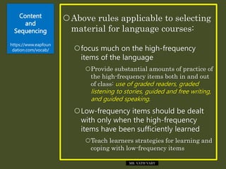 Content
and
Sequencing
https://www.eapfoun
dation.com/vocab/
Above rules applicable to selecting
material for language courses:
focus much on the high-frequency
items of the language
Provide substantial amounts of practice of
the high-frequency items both in and out
of class: use of graded readers, graded
listening to stories, guided and free writing,
and guided speaking.
Low-frequency items should be dealt
with only when the high-frequency
items have been sufficiently learned
Teach learners strategies for learning and
coping with low-frequency items
MR. VATH VARY
 