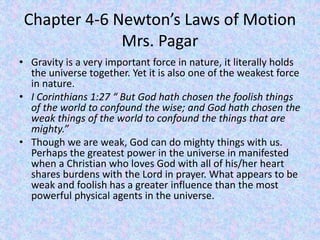 Chapter 4-6 Newton’s Laws of Motion
Mrs. Pagar
• Gravity is a very important force in nature, it literally holds
the universe together. Yet it is also one of the weakest force
in nature.
• I Corinthians 1:27 “ But God hath chosen the foolish things
of the world to confound the wise; and God hath chosen the
weak things of the world to confound the things that are
mighty.”
• Though we are weak, God can do mighty things with us.
Perhaps the greatest power in the universe in manifested
when a Christian who loves God with all of his/her heart
shares burdens with the Lord in prayer. What appears to be
weak and foolish has a greater influence than the most
powerful physical agents in the universe.
 