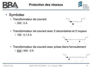 Protection des réseaux
Protection des réseaux
Protection des réseaux
2016-01-26 IGEE 409 / ELE8459 - © J. Tessier - BBA 11
 Symboles
 Transformateur de courant
 200 : 5 A
 Transformateur de courant avec 2 secondaires et 2 noyaux
 100 : 5 // 5 A
 Transformateur de courant avec prises dans l'enroulement
 600 / 400 : 5 A
 