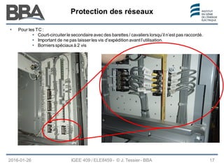 Protection des réseaux
Protection des réseaux
Protection des réseaux
 Pour les TC :
 Court-circuiter le secondaire avec des barettes / cavaliers lorsqu’il n’est pas raccordé.
 Important de ne pas laisser les vis d’expédition avant l’utilisation.
 Borniers spéciaux à 2 vis
IGEE 409 / ELE8459 - © J. Tessier - BBA
2016-01-26 17
 
