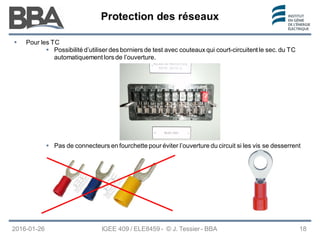 Protection des réseaux
Protection des réseaux
Protection des réseaux
 Pour les TC
 Possibilité d’utiliser des borniers de test avec couteaux qui court-circuitent le sec. du TC
automatiquement lors de l’ouverture.
IGEE 409 / ELE8459 - © J. Tessier - BBA
2016-01-26 18
 Pas de connecteurs en fourchette pour éviter l’ouverture du circuit si les vis se desserrent
 