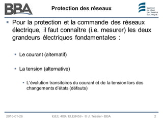 Protection des réseaux
Protection des réseaux
Protection des réseaux
2016-01-26 IGEE 409 / ELE8459 - © J. Tessier - BBA 2
 Pour la protection et la commande des réseaux
électrique, il faut connaître (i.e. mesurer) les deux
grandeurs électriques fondamentales :
 Le courant (alternatif)
 La tension (alternative)
 L’évolution transitoires du courant et de la tension lors des
changements d’états (défauts)
 
