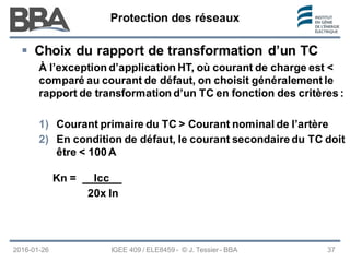 Protection des réseaux
Protection des réseaux
Protection des réseaux
2016-01-26 37
 Choix du rapport de transformation d’un TC
À l’exception d’application HT, où courant de charge est <
comparé au courant de défaut, on choisit généralement le
rapport de transformation d’un TC en fonction des critères :
1) Courant primaire du TC > Courant nominal de l’artère
2) En condition de défaut, le courant secondaire du TC doit
être < 100 A
IGEE 409 / ELE8459 - © J. Tessier - BBA
Kn = Icc__
20x In
 