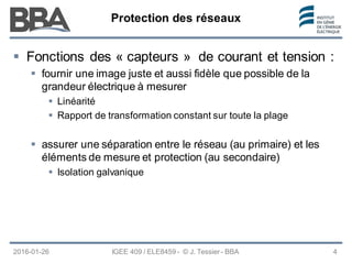 Protection des réseaux
Protection des réseaux
Protection des réseaux
2016-01-26 IGEE 409 / ELE8459 - © J. Tessier - BBA 4
 Fonctions des « capteurs » de courant et tension :
 fournir une image juste et aussi fidèle que possible de la
grandeur électrique à mesurer
 Linéarité
 Rapport de transformation constant sur toute la plage
 assurer une séparation entre le réseau (au primaire) et les
éléments de mesure et protection (au secondaire)
 Isolation galvanique
 
