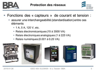 Protection des réseaux
Protection des réseaux
Protection des réseaux
2016-01-26 IGEE 409 / ELE8459 - © J. Tessier - BBA 5
 Fonctions des « capteurs » de courant et tension :
 assurer une interchangeabilité (standardisation) entre ces
éléments
 1 A, 5 A, 120 V, etc.
 Relais électromécaniques(15 à 3500 VA)
 Relais électroniques analogiques (1 à 225 VA)
 Relais numériques (0.001 à 0.25 VA)
 