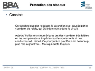 Protection des réseaux
Protection des réseaux
Protection des réseaux
2016-01-26
 Constat:
On constate que par le passé, la saturation était causée par le
«burden» du relais, qui était dominante dans le circuit.
Aujourd’hui les relais numériques ont des «burden» très faibles
en les comparant aux impédancesd’enroulements et des
conducteurs du circuit. Ce pourquoi ce problème est beaucoup
plus rare aujourd’hui... Mais qui existe toujours.
IGEE 409 / ELE8459 - © J. Tessier - BBA 55
 