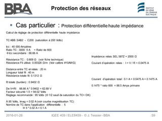Protection des réseaux
Protection des réseaux
Protection des réseaux
2016-01-26 IGEE 409 / ELE8459 - © J. Tessier - BBA 59
 Cas particulier : Protection différentielle haute impédance
Calcul de réglage de protection différentielle haute impédance
TC ABB SAB2 - C200 (saturation à 200 Volts)
Icc : 40 000 Ampères
Ratio TC : 3000: 5 A = Ratio de 600
 Icc secondaire : 66.66 A
Résistance TC : 0.809 Ω (voir fiche technique)
Résistance Fil utilisé: 0.00328 Ω/m (Voir calibre #10AWG)
Distance entre TC et relais : 20 m
Longueur total fil : 40 m
Résistance totale fil: 0.1312 Ω
R totale (burden) : 0.9402 Ω
De V=RI 66.66 A * 0.9402 = 62.68 V
Facteur sécurité 1.5 = 94.02 Volts
Réglage recommandé : 95 Volts (1/2 seuil de saturation du TC= OK)
À 95 Volts, Imag = 0.02 A (voir courbe magnétisation TC)
Nombre de TC dans l’application différentielle : 5
 5 * 0.02 A = 0.1 A
Impédance relais SEL 587Z = 2000 Ω
Courant d’opération relais : I = V / R = 0.0475 A
Courant d’opération total : 0.1 A + 0.0475 A = 0.1475 A
0.1475 * ratio 600 = 88.5 Amps primaire
 