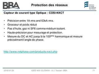 Protection des réseaux
Protection des réseaux
Protection des réseaux
2016-01-26 IGEE 409 / ELE8459 - © J. Tessier - BBA 71
Capteur de courant type Optique : COSI-NXCT
 Précision entre 1A rms and 63kA rms.
 Grosseur et poids réduit
 Pas d’huile, gaz ni SF6 comme médium isolant.
 Haute-précision pour mesurage et protection.
 Mesure du DC et AC jusqu’à la 100ème harmonique et mesure
précisément l’angle de phase.
http://www.nxtphase.com/products-nxct.php
 