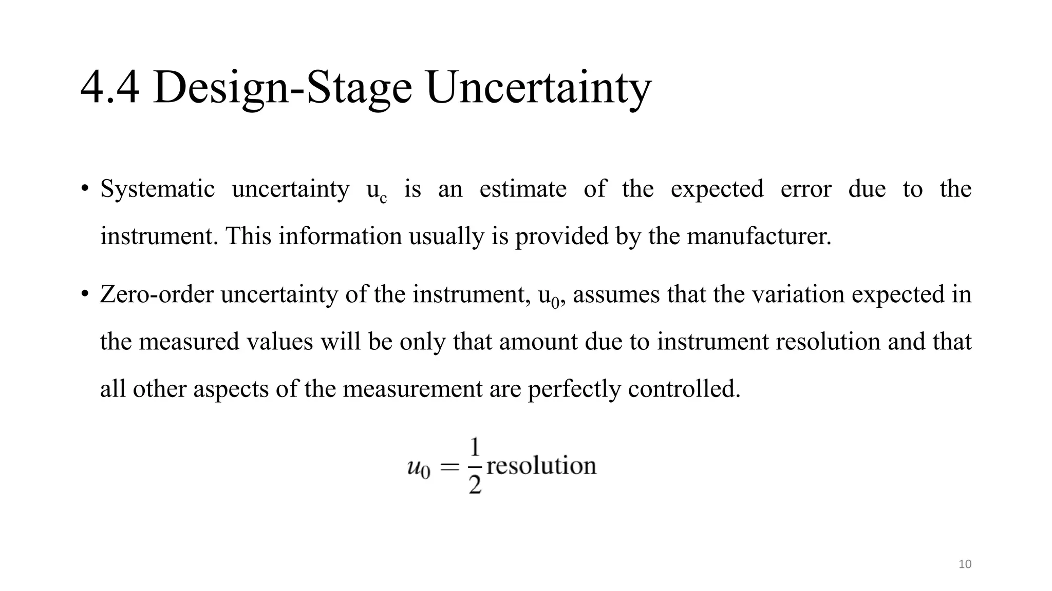 4.4 Design-Stage Uncertainty
• Systematic uncertainty uc is an estimate of the expected error due to the
instrument. This information usually is provided by the manufacturer.
• Zero-order uncertainty of the instrument, u0, assumes that the variation expected in
the measured values will be only that amount due to instrument resolution and that
all other aspects of the measurement are perfectly controlled.
10
 