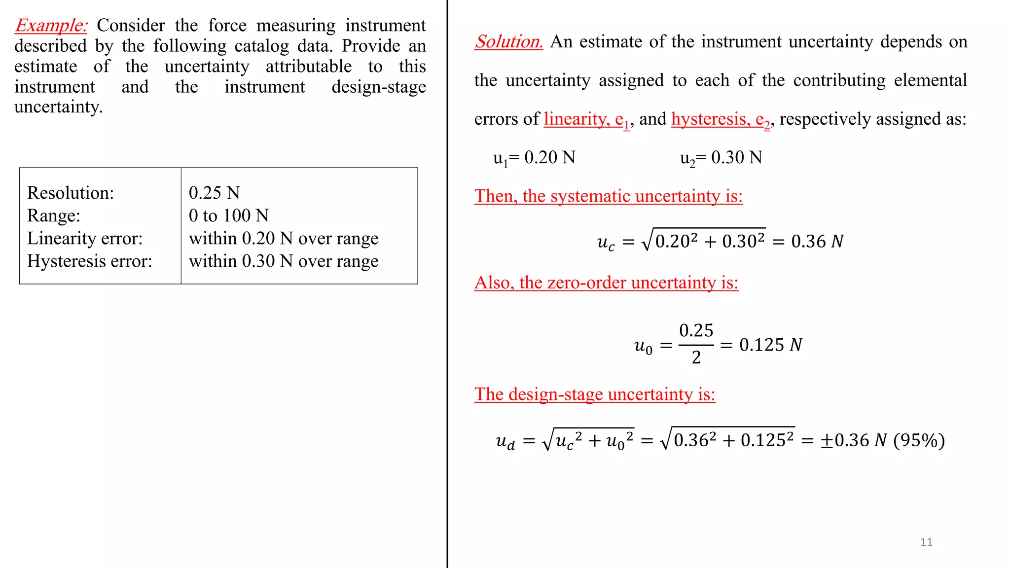 Example: Consider the force measuring instrument
described by the following catalog data. Provide an
estimate of the uncertainty attributable to this
instrument and the instrument design-stage
uncertainty.
11
Solution. An estimate of the instrument uncertainty depends on
the uncertainty assigned to each of the contributing elemental
errors of linearity, e1, and hysteresis, e2, respectively assigned as:
u1= 0.20 N u2= 0.30 N
Then, the systematic uncertainty is:
𝑢𝑐 = 0.202 + 0.302 = 0.36 𝑁
Also, the zero-order uncertainty is:
𝑢0 =
0.25
2
= 0.125 𝑁
The design-stage uncertainty is:
𝑢𝑑 = 𝑢𝑐
2 + 𝑢0
2 = 0.362 + 0.1252 = ±0.36 𝑁 (95%)
Resolution:
Range:
Linearity error:
Hysteresis error:
0.25 N
0 to 100 N
within 0.20 N over range
within 0.30 N over range
 