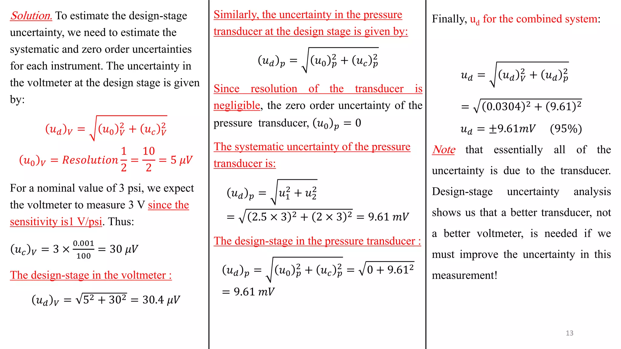 Solution. To estimate the design-stage
uncertainty, we need to estimate the
systematic and zero order uncertainties
for each instrument. The uncertainty in
the voltmeter at the design stage is given
by:
𝑢𝑑 𝑉 = 𝑢0 𝑉
2
+ 𝑢𝑐 𝑉
2
𝑢0 𝑉 = 𝑅𝑒𝑠𝑜𝑙𝑢𝑡𝑖𝑜𝑛
1
2
=
10
2
= 5 𝜇𝑉
For a nominal value of 3 psi, we expect
the voltmeter to measure 3 V since the
sensitivity is1 V/psi. Thus:
𝑢𝑐 𝑉 = 3 ×
0.001
100
= 30 𝜇𝑉
The design-stage in the voltmeter :
𝑢𝑑 𝑉 = 52 + 302 = 30.4 𝜇𝑉
Similarly, the uncertainty in the pressure
transducer at the design stage is given by:
𝑢𝑑 𝑝 = 𝑢0 𝑝
2
+ 𝑢𝑐 𝑝
2
Since resolution of the transducer is
negligible, the zero order uncertainty of the
pressure transducer, 𝑢0 𝑝 = 0
The systematic uncertainty of the pressure
transducer is:
𝑢𝑑 𝑝 = 𝑢1
2
+ 𝑢2
2
= 2.5 × 3 2 + 2 × 3 2 = 9.61 𝑚𝑉
The design-stage in the pressure transducer :
𝑢𝑑 𝑝 = 𝑢0 𝑝
2
+ 𝑢𝑐 𝑝
2
= 0 + 9.612
= 9.61 𝑚𝑉
13
Finally, ud for the combined system:
𝑢𝑑 = 𝑢𝑑 𝑉
2
+ 𝑢𝑑 𝑝
2
= 0.0304 2 + 9.61 2
𝑢𝑑 = ±9.61𝑚𝑉 (95%)
Note that essentially all of the
uncertainty is due to the transducer.
Design-stage uncertainty analysis
shows us that a better transducer, not
a better voltmeter, is needed if we
must improve the uncertainty in this
measurement!
 