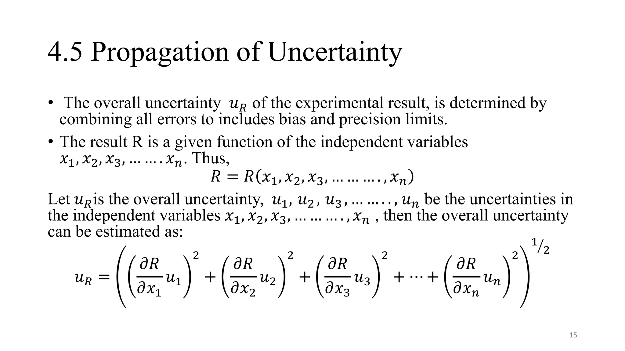 4.5 Propagation of Uncertainty
• The overall uncertainty 𝑢𝑅 of the experimental result, is determined by
combining all errors to includes bias and precision limits.
• The result R is a given function of the independent variables
𝑥1, 𝑥2, 𝑥3, … … . 𝑥𝑛. Thus,
𝑅 = 𝑅 𝑥1, 𝑥2, 𝑥3, … … … . , 𝑥𝑛
Let 𝑢𝑅is the overall uncertainty, 𝑢1, 𝑢2 , 𝑢3 , … … . . , 𝑢𝑛 be the uncertainties in
the independent variables 𝑥1, 𝑥2, 𝑥3, … … … . , 𝑥𝑛 , then the overall uncertainty
can be estimated as:
𝑢𝑅 =
𝜕𝑅
𝜕𝑥1
𝑢1
2
+
𝜕𝑅
𝜕𝑥2
𝑢2
2
+
𝜕𝑅
𝜕𝑥3
𝑢3
2
+ ⋯ +
𝜕𝑅
𝜕𝑥𝑛
𝑢𝑛
2
ൗ
1
2
15
 