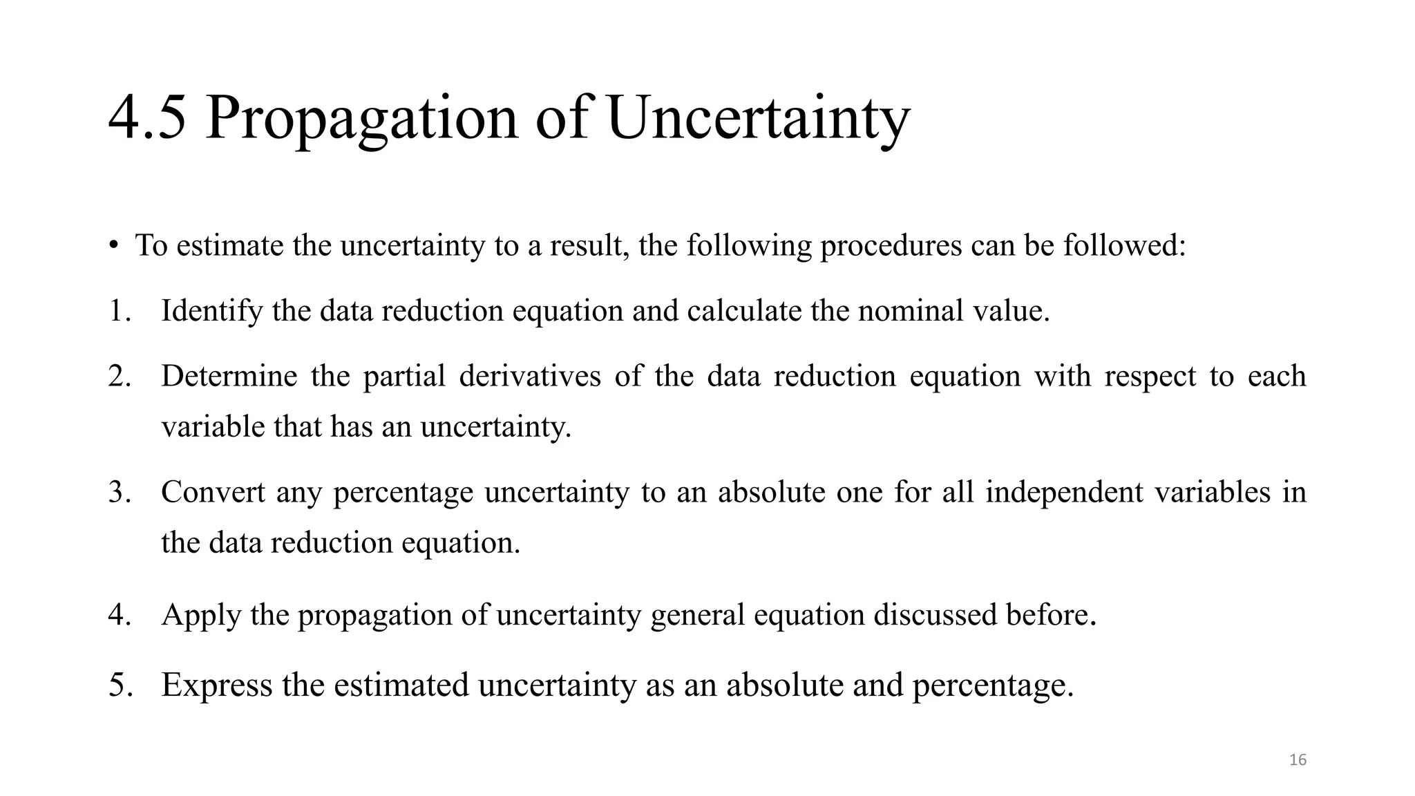 4.5 Propagation of Uncertainty
• To estimate the uncertainty to a result, the following procedures can be followed:
1. Identify the data reduction equation and calculate the nominal value.
2. Determine the partial derivatives of the data reduction equation with respect to each
variable that has an uncertainty.
3. Convert any percentage uncertainty to an absolute one for all independent variables in
the data reduction equation.
4. Apply the propagation of uncertainty general equation discussed before.
5. Express the estimated uncertainty as an absolute and percentage.
16
 