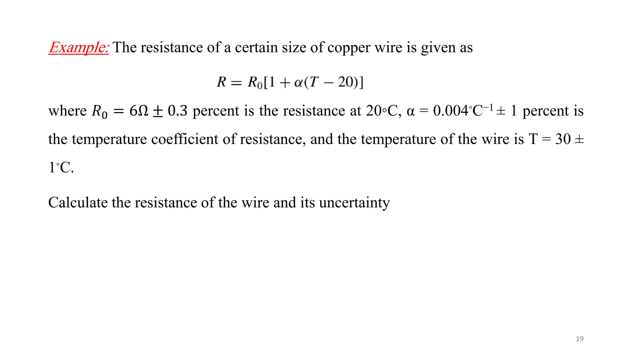 Example: The resistance of a certain size of copper wire is given as
where 𝑅0 = 6Ω ± 0.3 percent is the resistance at 20◦C, α = 0.004◦C−1 ± 1 percent is
the temperature coefficient of resistance, and the temperature of the wire is T = 30 ±
1◦C.
Calculate the resistance of the wire and its uncertainty
19
 