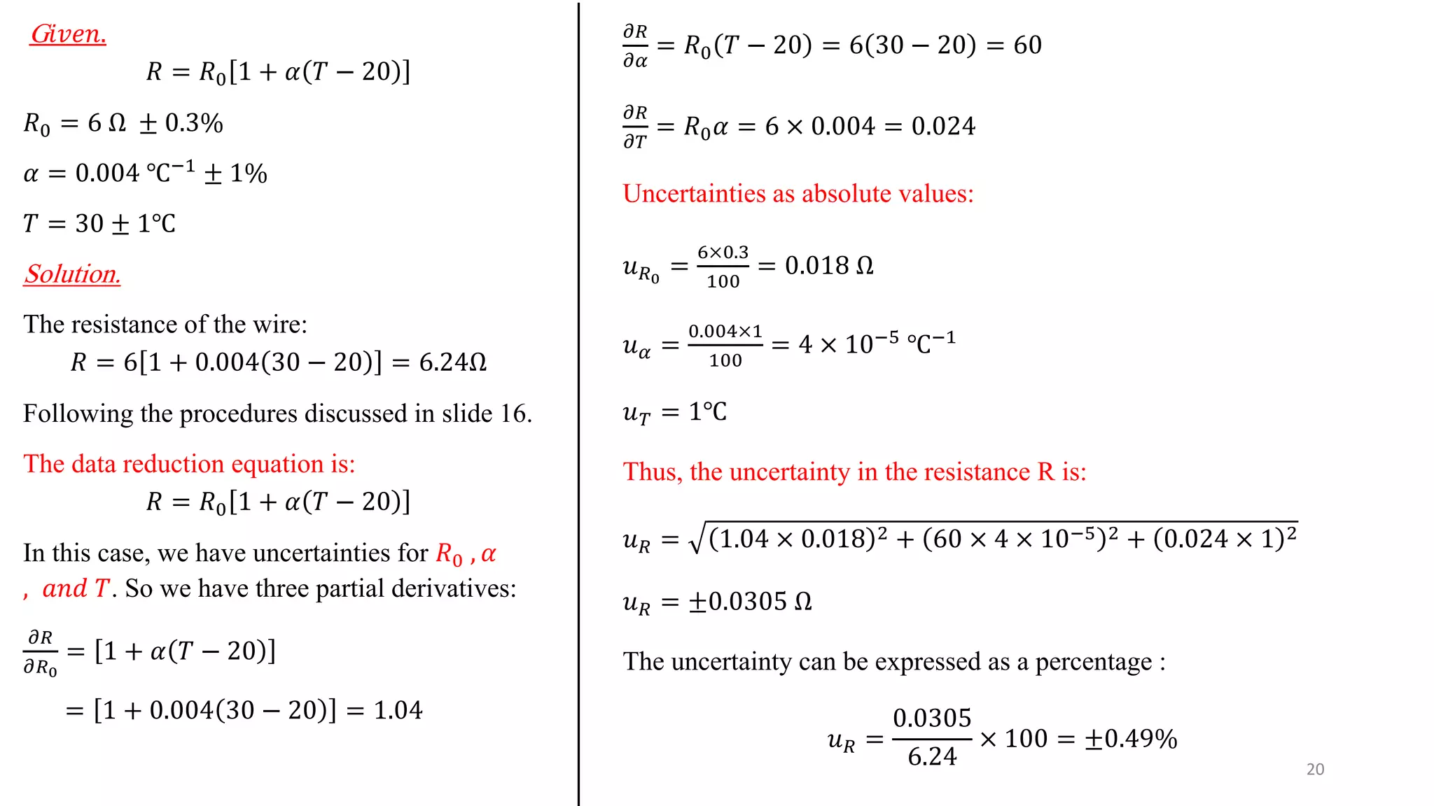 G𝑖𝑣𝑒𝑛.
𝑅 = 𝑅0 1 + 𝛼 𝑇 − 20
𝑅0 = 6 Ω ± 0.3%
𝛼 = 0.004 ℃−1
± 1%
𝑇 = 30 ± 1℃
Solution.
The resistance of the wire:
𝑅 = 6 1 + 0.004 30 − 20 = 6.24Ω
Following the procedures discussed in slide 16.
The data reduction equation is:
𝑅 = 𝑅0 1 + 𝛼 𝑇 − 20
In this case, we have uncertainties for 𝑅0 , 𝛼
, 𝑎𝑛𝑑 𝑇. So we have three partial derivatives:
𝜕𝑅
𝜕𝑅0
= 1 + 𝛼 𝑇 − 20
= 1 + 0.004 30 − 20 = 1.04
𝜕𝑅
𝜕𝛼
= 𝑅0 𝑇 − 20 = 6 30 − 20 = 60
𝜕𝑅
𝜕𝑇
= 𝑅0𝛼 = 6 × 0.004 = 0.024
Uncertainties as absolute values:
𝑢𝑅0
=
6×0.3
100
= 0.018 Ω
𝑢𝛼 =
0.004×1
100
= 4 × 10−5
℃−1
𝑢𝑇 = 1℃
Thus, the uncertainty in the resistance R is:
𝑢𝑅 = 1.04 × 0.018 2 + 60 × 4 × 10−5 2 + 0.024 × 1 2
𝑢𝑅 = ±0.0305 Ω
The uncertainty can be expressed as a percentage :
𝑢𝑅 =
0.0305
6.24
× 100 = ±0.49%
20
 