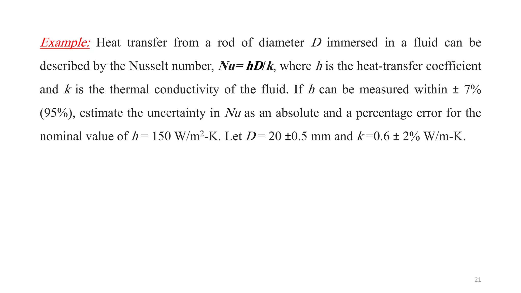 Example: Heat transfer from a rod of diameter D immersed in a fluid can be
described by the Nusselt number, Nu= hD/k, where h is the heat-transfer coefficient
and k is the thermal conductivity of the fluid. If h can be measured within ± 7%
(95%), estimate the uncertainty in Nu as an absolute and a percentage error for the
nominal value of h = 150 W/m2-K. Let D = 20 ±0.5 mm and k =0.6 ± 2% W/m-K.
21
 