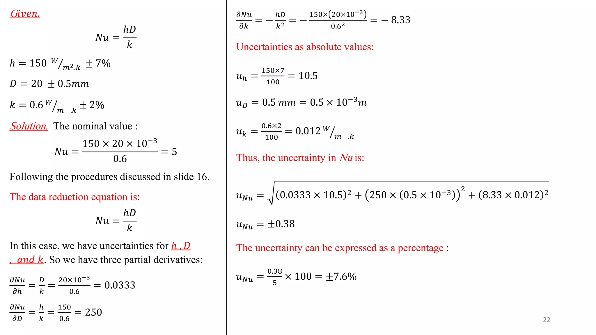 G𝑖𝑣𝑒𝑛.
𝑁𝑢 =
ℎ𝐷
𝑘
ℎ = 150 Τ
𝑊
𝑚2.𝑘 ± 7%
𝐷 = 20 ± 0.5𝑚𝑚
𝑘 = 0.6 ൗ
𝑊
𝑚 .𝑘
± 2%
Solution. The nominal value :
𝑁𝑢 =
150 × 20 × 10−3
0.6
= 5
Following the procedures discussed in slide 16.
The data reduction equation is:
𝑁𝑢 =
ℎ𝐷
𝑘
In this case, we have uncertainties for ℎ , 𝐷
, 𝑎𝑛𝑑 𝑘. So we have three partial derivatives:
𝜕𝑁𝑢
𝜕ℎ
=
𝐷
𝑘
=
20×10−3
0.6
= 0.0333
𝜕𝑁𝑢
𝜕𝐷
=
ℎ
𝑘
=
150
0.6
= 250
𝜕𝑁𝑢
𝜕𝑘
= −
ℎ𝐷
𝑘2 = −
150× 20×10−3
0.62 = − 8.33
Uncertainties as absolute values:
𝑢ℎ =
150×7
100
= 10.5
𝑢𝐷 = 0.5 𝑚𝑚 = 0.5 × 10−3𝑚
𝑢𝑘 =
0.6×2
100
= 0.012 ൗ
𝑊
𝑚 .𝑘
Thus, the uncertainty in Nu is:
𝑢𝑁𝑢 = 0.0333 × 10.5 2 + 250 × 0.5 × 10−3 2
+ 8.33 × 0.012 2
𝑢𝑁𝑢 = ±0.38
The uncertainty can be expressed as a percentage :
𝑢𝑁𝑢 =
0.38
5
× 100 = ±7.6%
22
 