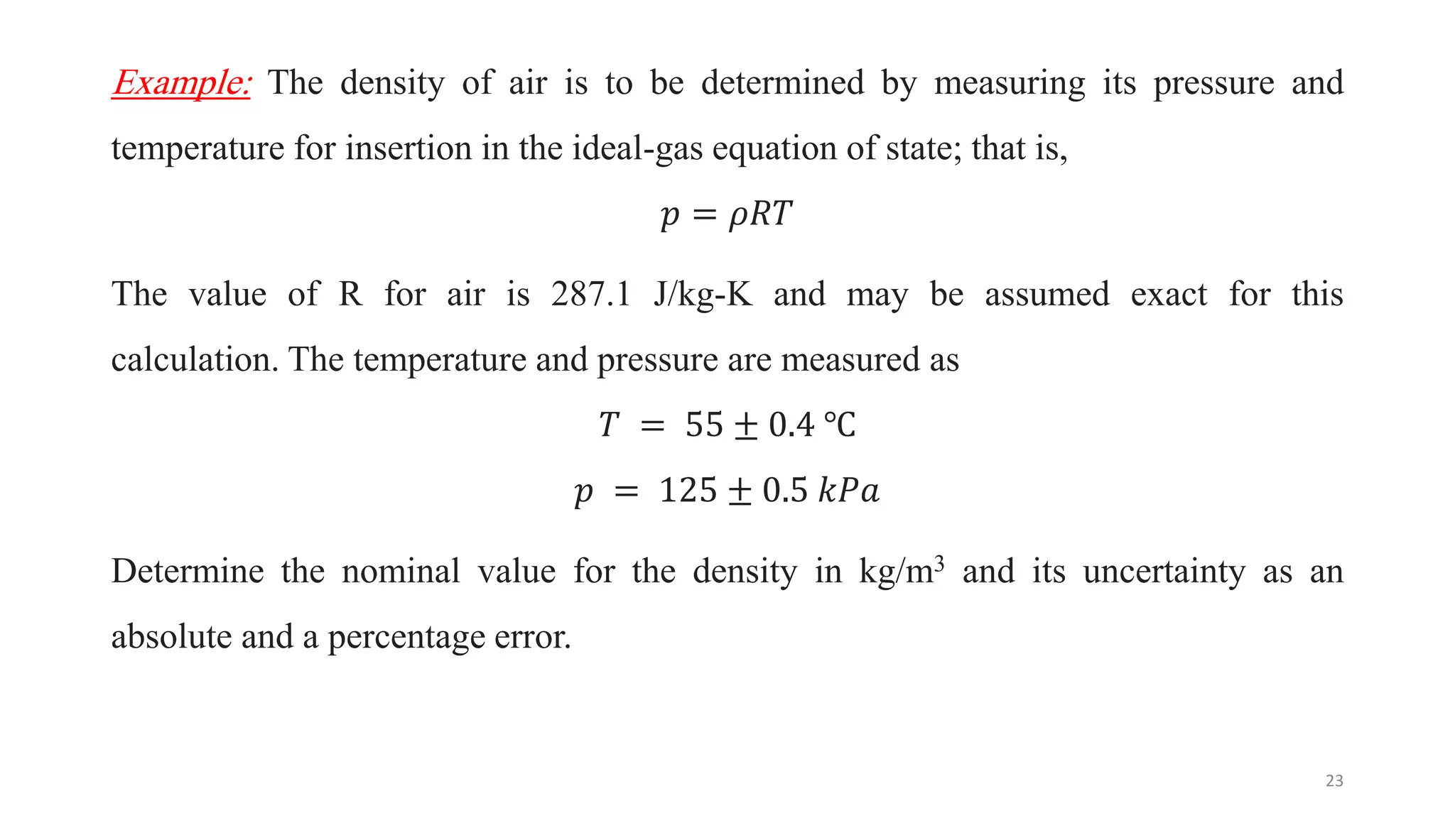 Example: The density of air is to be determined by measuring its pressure and
temperature for insertion in the ideal-gas equation of state; that is,
𝑝 = 𝜌𝑅𝑇
The value of R for air is 287.1 J/kg-K and may be assumed exact for this
calculation. The temperature and pressure are measured as
𝑇 = 55 ± 0.4 ℃
𝑝 = 125 ± 0.5 𝑘𝑃𝑎
Determine the nominal value for the density in kg/m3 and its uncertainty as an
absolute and a percentage error.
23
 
