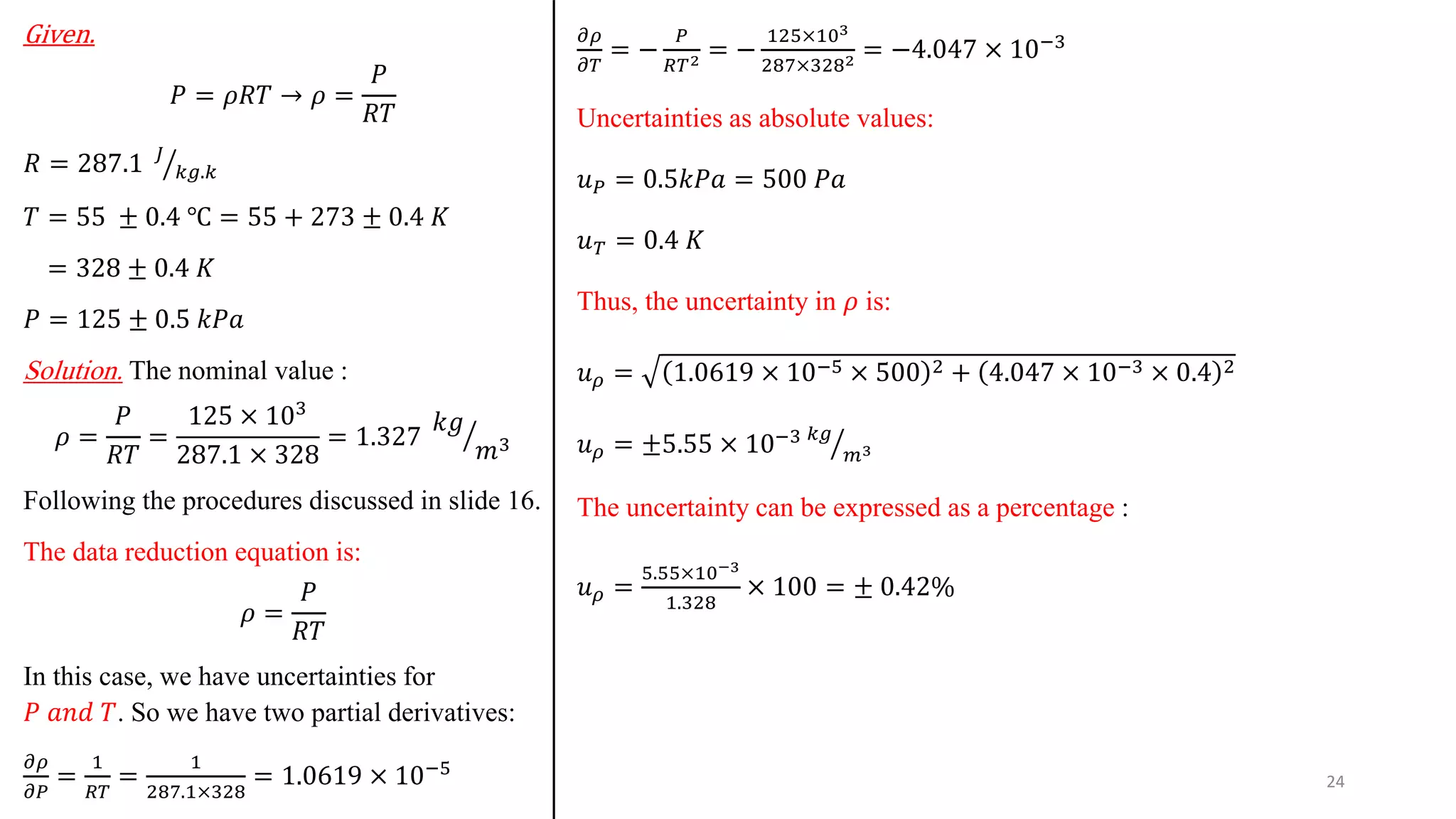Given.
𝑃 = 𝜌𝑅𝑇 → 𝜌 =
𝑃
𝑅𝑇
𝑅 = 287.1 ൗ
𝐽
𝑘𝑔.𝑘
𝑇 = 55 ± 0.4 ℃ = 55 + 273 ± 0.4 𝐾
= 328 ± 0.4 𝐾
𝑃 = 125 ± 0.5 𝑘𝑃𝑎
Solution. The nominal value :
𝜌 =
𝑃
𝑅𝑇
=
125 × 103
287.1 × 328
= 1.327 ൗ
𝑘𝑔
𝑚3
Following the procedures discussed in slide 16.
The data reduction equation is:
𝜌 =
𝑃
𝑅𝑇
In this case, we have uncertainties for
𝑃 𝑎𝑛𝑑 𝑇. So we have two partial derivatives:
𝜕𝜌
𝜕𝑃
=
1
𝑅𝑇
=
1
287.1×328
= 1.0619 × 10−5
𝜕𝜌
𝜕𝑇
= −
𝑃
𝑅𝑇2 = −
125×103
287×3282 = −4.047 × 10−3
Uncertainties as absolute values:
𝑢𝑃 = 0.5𝑘𝑃𝑎 = 500 𝑃𝑎
𝑢𝑇 = 0.4 𝐾
Thus, the uncertainty in 𝜌 is:
𝑢𝜌 = 1.0619 × 10−5 × 500 2 + 4.047 × 10−3 × 0.4 2
𝑢𝜌 = ±5.55 × 10−3 ൗ
𝑘𝑔
𝑚3
The uncertainty can be expressed as a percentage :
𝑢𝜌 =
5.55×10−3
1.328
× 100 = ± 0.42%
24
 