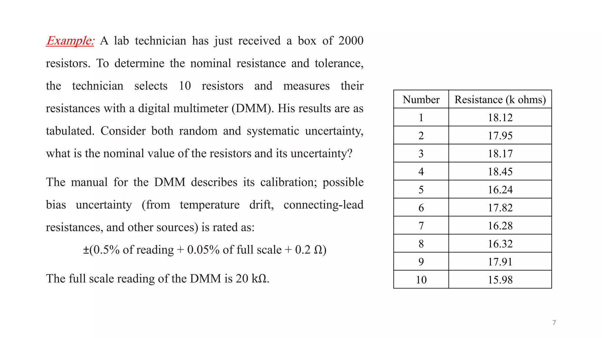 Example: A lab technician has just received a box of 2000
resistors. To determine the nominal resistance and tolerance,
the technician selects 10 resistors and measures their
resistances with a digital multimeter (DMM). His results are as
tabulated. Consider both random and systematic uncertainty,
what is the nominal value of the resistors and its uncertainty?
The manual for the DMM describes its calibration; possible
bias uncertainty (from temperature drift, connecting-lead
resistances, and other sources) is rated as:
±(0.5% of reading + 0.05% of full scale + 0.2 Ω)
The full scale reading of the DMM is 20 kΩ.
7
Number Resistance (k ohms)
1 18.12
2 17.95
3 18.17
4 18.45
5 16.24
6 17.82
7 16.28
8 16.32
9 17.91
10 15.98
 
